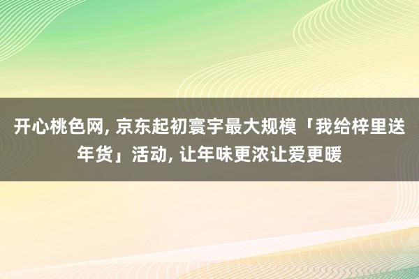 开心桃色网， 京东起初寰宇最大规模「我给梓里送年货」活动， 让年味更浓让爱更暖