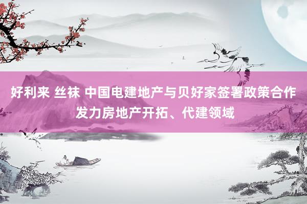 好利来 丝袜 中国电建地产与贝好家签署政策合作 发力房地产开拓、代建领域