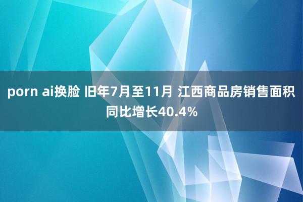 porn ai换脸 旧年7月至11月 江西商品房销售面积同比增长40.4%