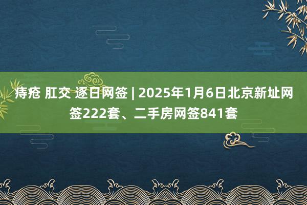 痔疮 肛交 逐日网签 | 2025年1月6日北京新址网签222套、二手房网签841套