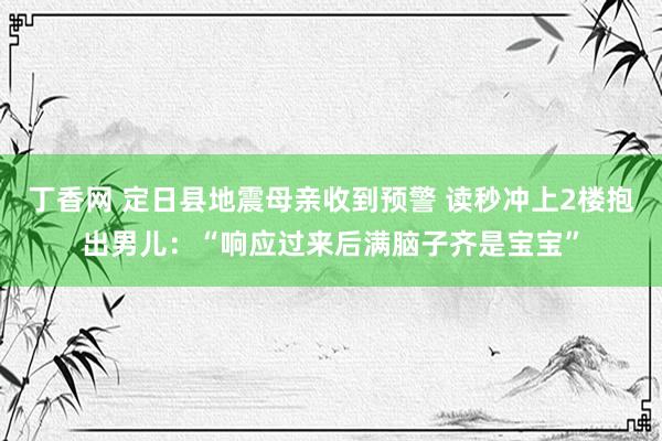 丁香网 定日县地震母亲收到预警 读秒冲上2楼抱出男儿：“响应过来后满脑子齐是宝宝”