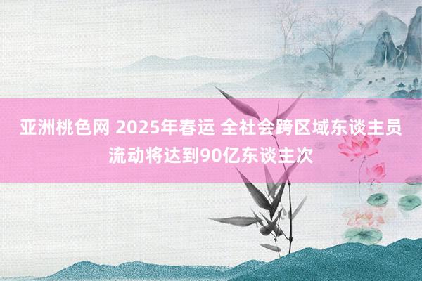 亚洲桃色网 2025年春运 全社会跨区域东谈主员流动将达到90亿东谈主次