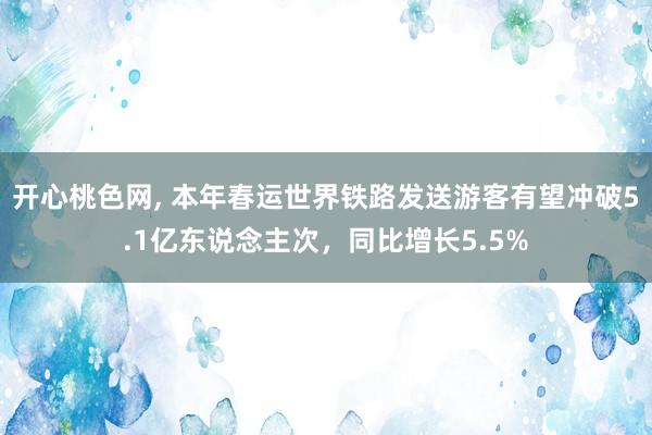 开心桃色网， 本年春运世界铁路发送游客有望冲破5.1亿东说念主次，同比增长5.5%