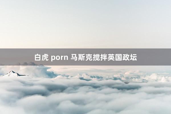 白虎 porn 马斯克搅拌英国政坛