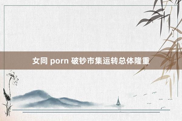 女同 porn 破钞市集运转总体隆重