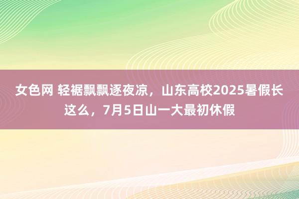 女色网 轻裾飘飘逐夜凉，山东高校2025暑假长这么，7月5日山一大最初休假