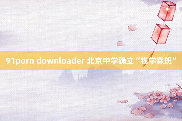 91porn downloader 北京中学确立“钱学森班”