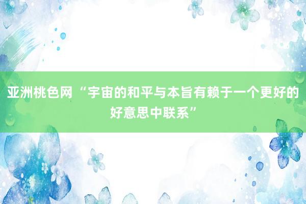 亚洲桃色网 “宇宙的和平与本旨有赖于一个更好的好意思中联系”