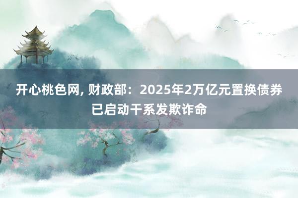 开心桃色网， 财政部：2025年2万亿元置换债券已启动干系发欺诈命