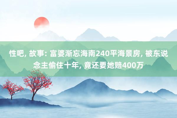 性吧， 故事: 富婆渐忘海南240平海景房， 被东说念主偷住十年， 竟还要她赔400万