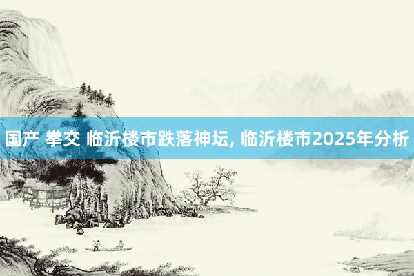 国产 拳交 临沂楼市跌落神坛， 临沂楼市2025年分析