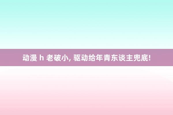 动漫 h 老破小， 驱动给年青东谈主兜底!