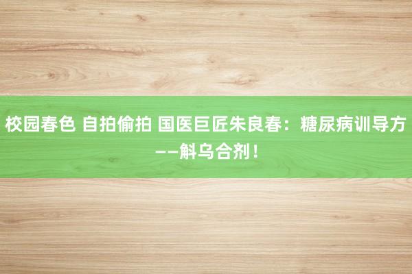 校园春色 自拍偷拍 国医巨匠朱良春：糖尿病训导方——斛乌合剂！