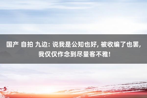 国产 自拍 九边: 说我是公知也好， 被收编了也罢， 我仅仅作念到尽量客不雅!