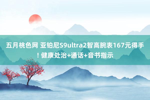 五月桃色网 亚铂尼S9ultra2智高腕表167元得手! 健康处治+通话+音书指示