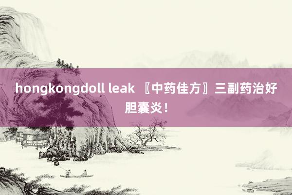 hongkongdoll leak 〖中药佳方〗三副药治好胆囊炎！