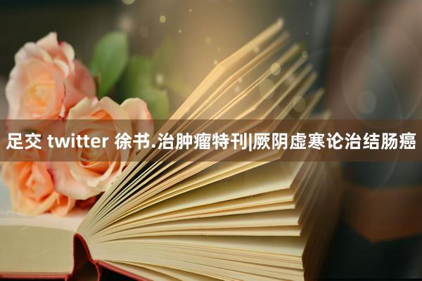 足交 twitter 徐书.治肿瘤特刊|厥阴虚寒论治结肠癌