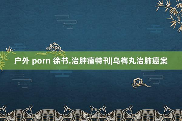 户外 porn 徐书.治肿瘤特刊|乌梅丸治肺癌案