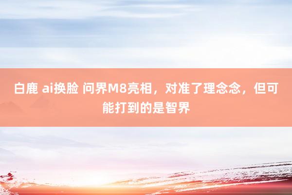 白鹿 ai换脸 问界M8亮相，对准了理念念，但可能打到的是智界