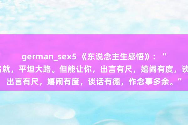 german_sex5 《东说念主生感悟》：“念书不一定能让你功成名就，平坦大路。但能让你，出言有尺，嬉闹有度，谈话有德，作念事多余。”