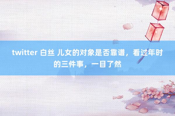 twitter 白丝 儿女的对象是否靠谱，看过年时的三件事，一目了然