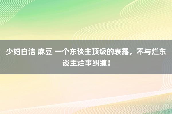 少妇白洁 麻豆 一个东谈主顶级的表露，不与烂东谈主烂事纠缠！