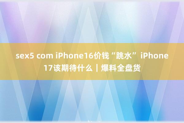 sex5 com iPhone16价钱“跳水” iPhone17该期待什么｜爆料全盘货