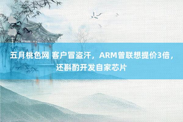 五月桃色网 客户冒盗汗，ARM曾联想提价3倍，还斟酌开发自家芯片