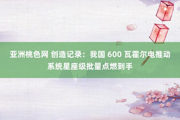 亚洲桃色网 创造记录：我国 600 瓦霍尔电推动系统星座级批量点燃到手