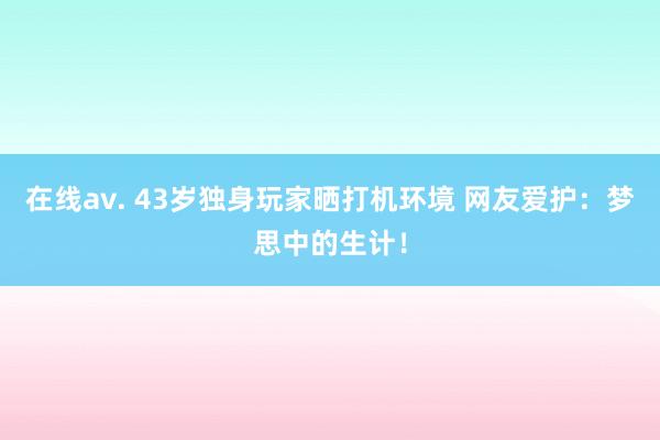 在线av. 43岁独身玩家晒打机环境 网友爱护：梦思中的生计！