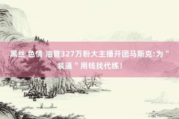 黑丝 色情 油管327万粉大主播开团马斯克:为＂装逼＂用钱找代练！