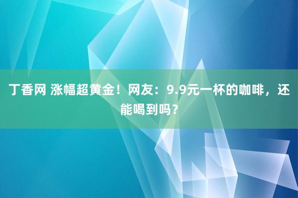 丁香网 涨幅超黄金！网友：9.9元一杯的咖啡，还能喝到吗？