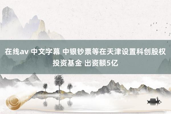 在线av 中文字幕 中银钞票等在天津设置科创股权投资基金 出资额5亿