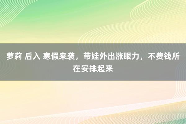 萝莉 后入 寒假来袭，带娃外出涨眼力，不费钱所在安排起来