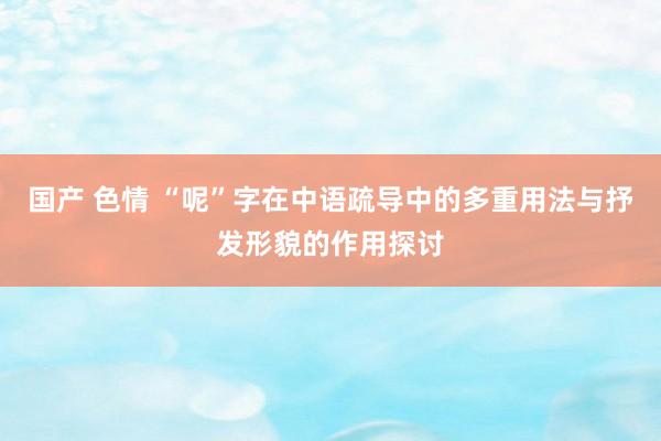 国产 色情 “呢”字在中语疏导中的多重用法与抒发形貌的作用探讨