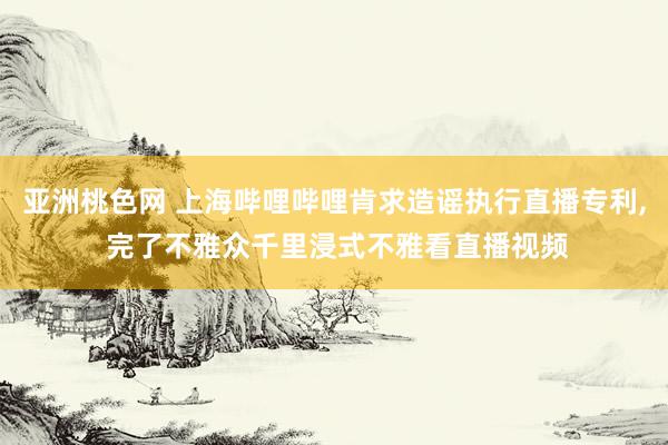 亚洲桃色网 上海哔哩哔哩肯求造谣执行直播专利， 完了不雅众千里浸式不雅看直播视频