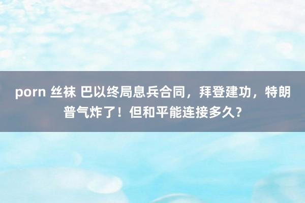 porn 丝袜 巴以终局息兵合同，拜登建功，特朗普气炸了！但和平能连接多久？