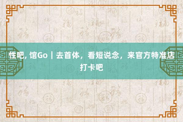 性吧， 馆Go｜去首体，看短说念，来官方特准店打卡吧