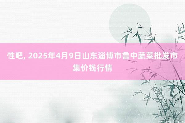 性吧， 2025年4月9日山东淄博市鲁中蔬菜批发市集价钱行情