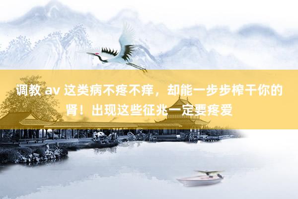 调教 av 这类病不疼不痒，却能一步步榨干你的肾！出现这些征兆一定要疼爱