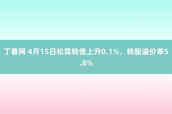 丁香网 4月15日松霖转债上升0.1%，转股溢价率5.8%